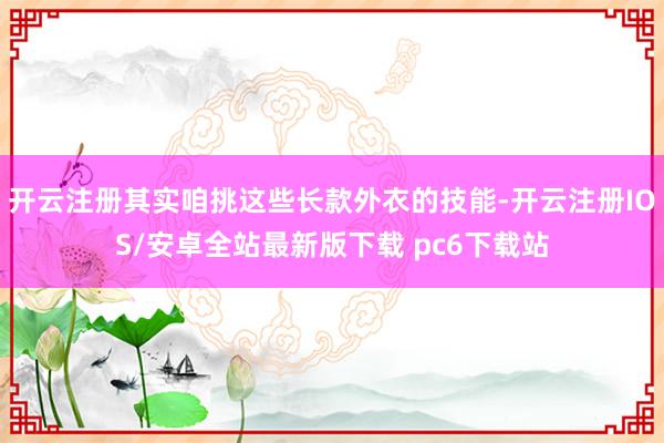 开云注册其实咱挑这些长款外衣的技能-开云注册IOS/安卓全站最新版下载 pc6下载站