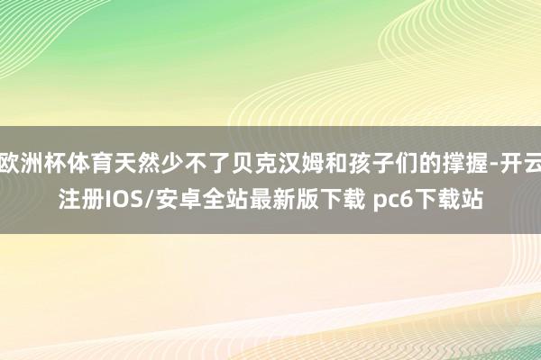 欧洲杯体育天然少不了贝克汉姆和孩子们的撑握-开云注册IOS/安卓全站最新版下载 pc6下载站