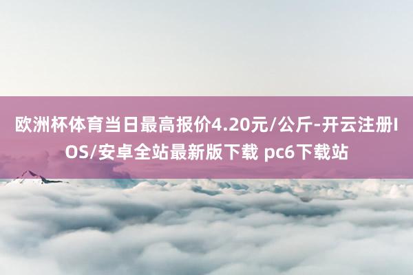 欧洲杯体育当日最高报价4.20元/公斤-开云注册IOS/安卓全站最新版下载 pc6下载站