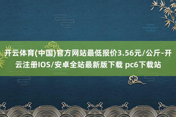 开云体育(中国)官方网站最低报价3.56元/公斤-开云注册IOS/安卓全站最新版下载 pc6下载站