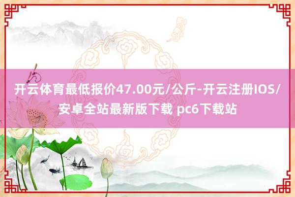 开云体育最低报价47.00元/公斤-开云注册IOS/安卓全站最新版下载 pc6下载站