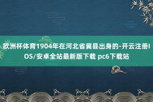 欧洲杯体育1904年在河北省冀县出身的-开云注册IOS/安卓全站最新版下载 pc6下载站