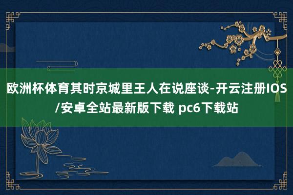 欧洲杯体育其时京城里王人在说座谈-开云注册IOS/安卓全站最新版下载 pc6下载站