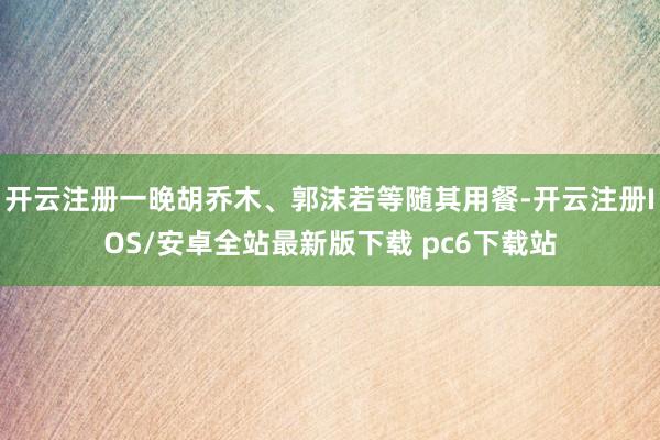 开云注册一晚胡乔木、郭沫若等随其用餐-开云注册IOS/安卓全站最新版下载 pc6下载站