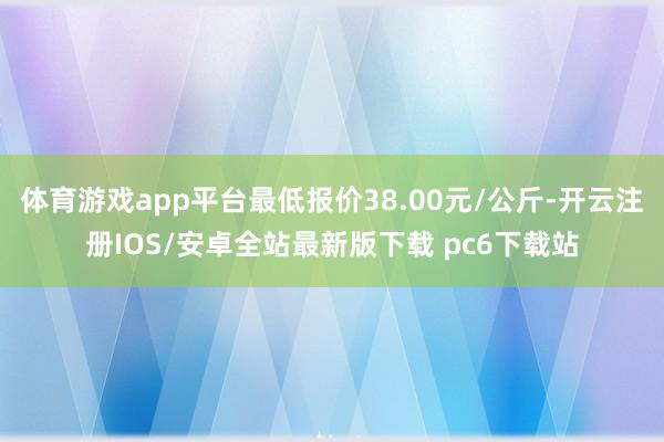 体育游戏app平台最低报价38.00元/公斤-开云注册IOS/安卓全站最新版下载 pc6下载站