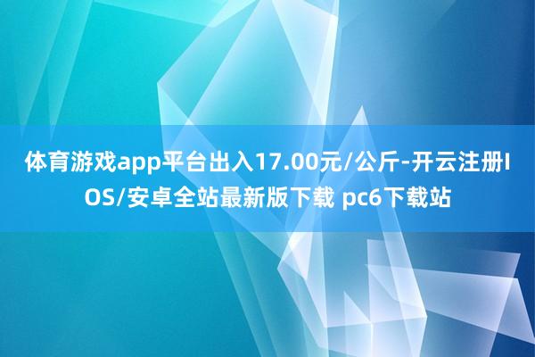 体育游戏app平台出入17.00元/公斤-开云注册IOS/安卓全站最新版下载 pc6下载站