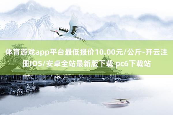 体育游戏app平台最低报价10.00元/公斤-开云注册IOS/安卓全站最新版下载 pc6下载站