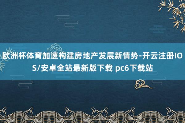 欧洲杯体育加速构建房地产发展新情势-开云注册IOS/安卓全站最新版下载 pc6下载站