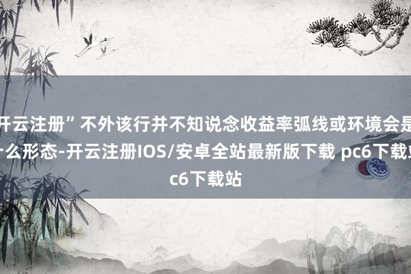 开云注册”不外该行并不知说念收益率弧线或环境会是什么形态-开云注册IOS/安卓全站最新版下载 pc6下载站