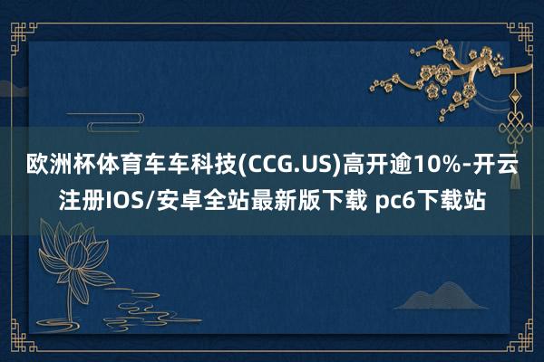 欧洲杯体育车车科技(CCG.US)高开逾10%-开云注册IOS/安卓全站最新版下载 pc6下载站