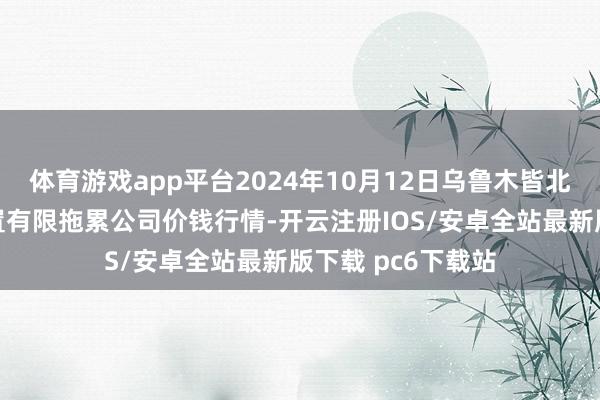 体育游戏app平台2024年10月12日乌鲁木皆北园春果业操办措置有限拖累公司价钱行情-开云注册IOS/安卓全站最新版下载 pc6下载站