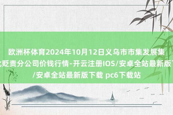 欧洲杯体育2024年10月12日义乌市市集发展集团有限公司农批贬责分公司价钱行情-开云注册IOS/安卓全站最新版下载 pc6下载站