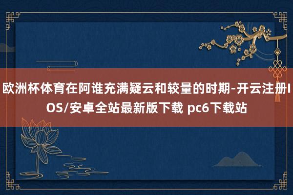 欧洲杯体育在阿谁充满疑云和较量的时期-开云注册IOS/安卓全站最新版下载 pc6下载站