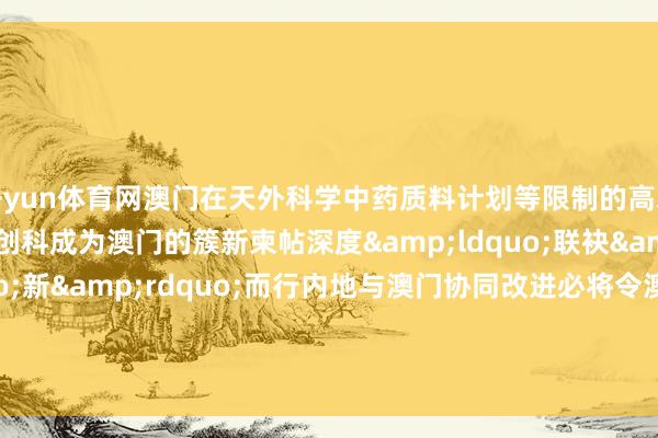 开yun体育网澳门在天外科学中药质料计划等限制的高水平科研效用不绝泄漏创科成为澳门的簇新柬帖深度&ldquo;联袂&rdquo;向&ldquo;新&rdquo;而行内地与澳门协同改进必将令澳门经济章程多元发展的递次走得更为坚实有劲    -开云注册IOS/安卓全站最新版下载 pc6下载站