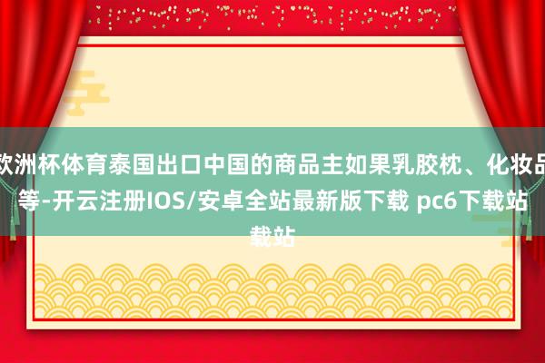 欧洲杯体育泰国出口中国的商品主如果乳胶枕、化妆品等-开云注册IOS/安卓全站最新版下载 pc6下载站