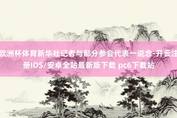 欧洲杯体育新华社记者与部分参会代表一说念-开云注册IOS/安卓全站最新版下载 pc6下载站