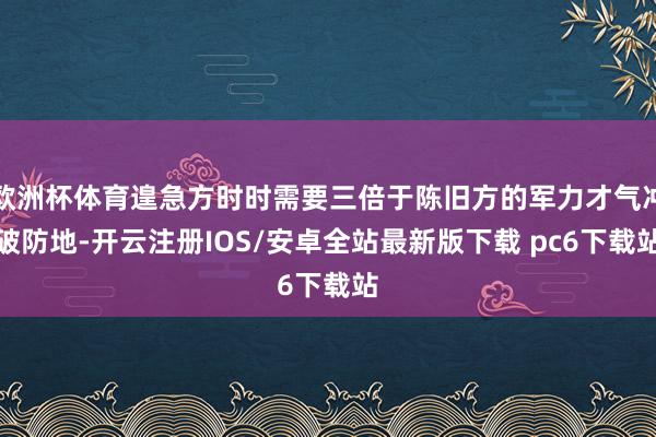 欧洲杯体育遑急方时时需要三倍于陈旧方的军力才气冲破防地-开云注册IOS/安卓全站最新版下载 pc6下载站