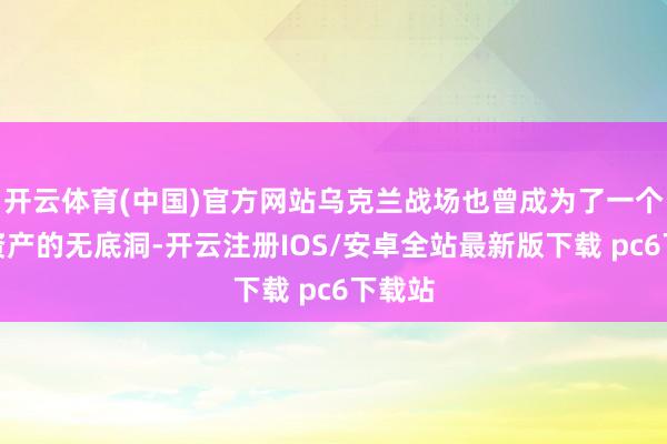 开云体育(中国)官方网站乌克兰战场也曾成为了一个吞吃资产的无底洞-开云注册IOS/安卓全站最新版下载 pc6下载站