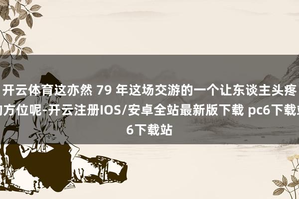 开云体育这亦然 79 年这场交游的一个让东谈主头疼的方位呢-开云注册IOS/安卓全站最新版下载 pc6下载站