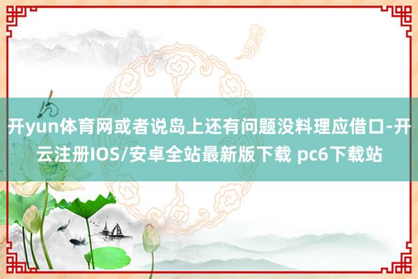 开yun体育网或者说岛上还有问题没料理应借口-开云注册IOS/安卓全站最新版下载 pc6下载站