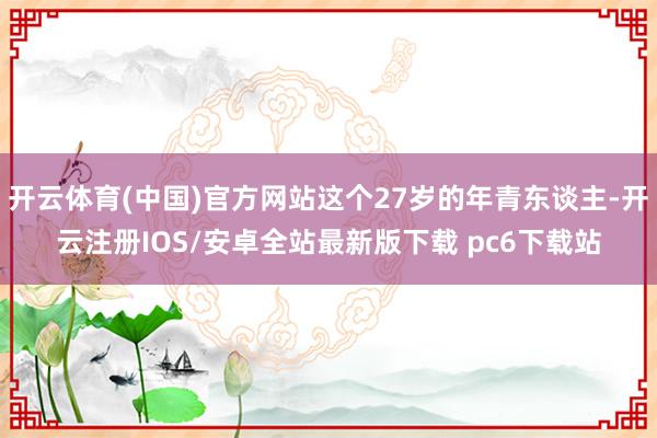 开云体育(中国)官方网站这个27岁的年青东谈主-开云注册IOS/安卓全站最新版下载 pc6下载站