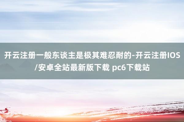 开云注册一般东谈主是极其难忍耐的-开云注册IOS/安卓全站最新版下载 pc6下载站