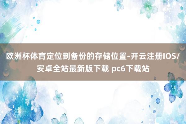 欧洲杯体育定位到备份的存储位置-开云注册IOS/安卓全站最新版下载 pc6下载站