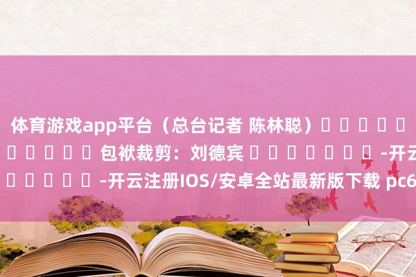 体育游戏app平台（总台记者 陈林聪）												  								包袱裁剪：刘德宾 							-开云注册IOS/安卓全站最新版下载 pc6下载站